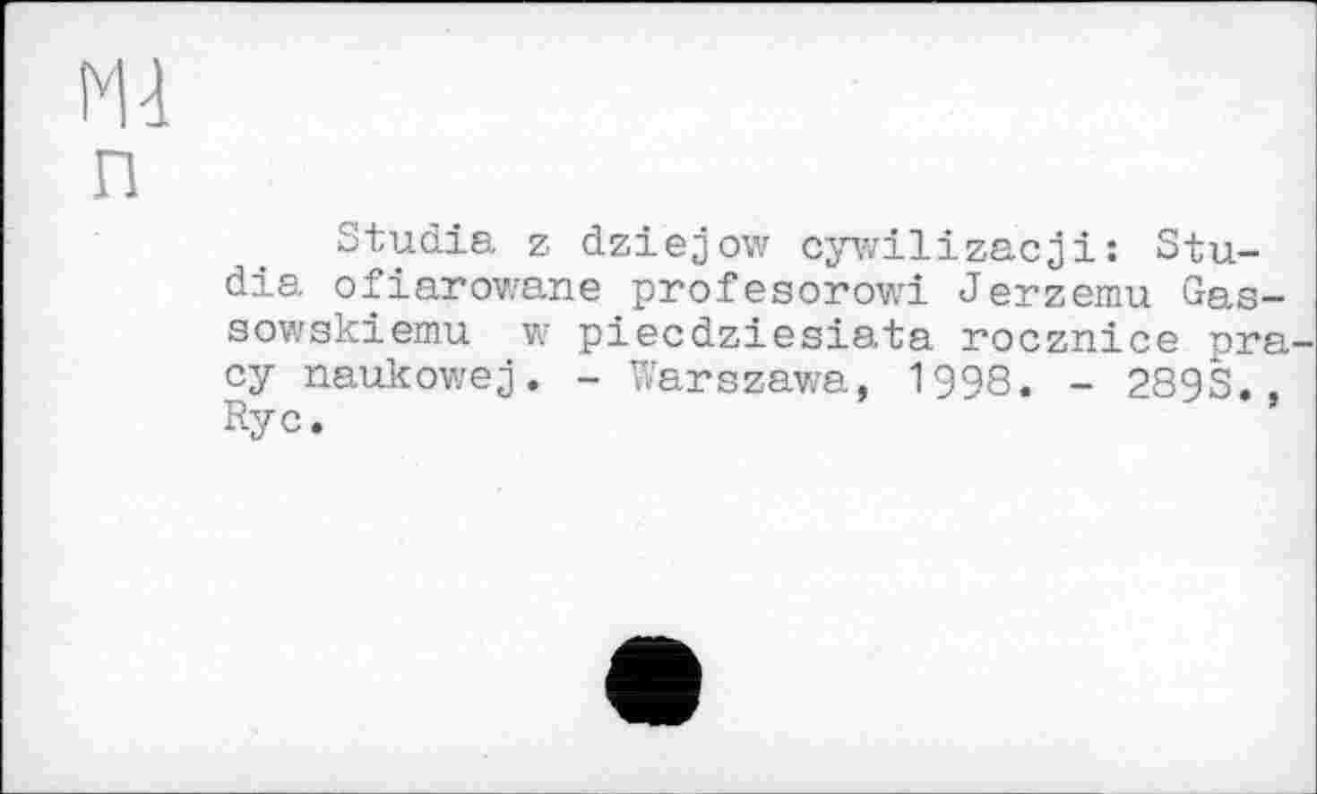 ﻿Ml
п
Studie, z dziejow cywilizacji: Studie ofiarowane profesorowi Jerzemu Gas-aowskiemu w piecdziesiata rocznice pra су naukowej. - Warszawa, 1998. - 289S., Ryc.